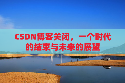 CSDN博客关闭，一个时代的结束与未来的展望